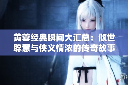 黄蓉经典瞬间大汇总：倾世聪慧与侠义情浓的传奇故事