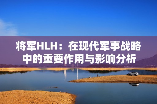 将军HLH：在现代军事战略中的重要作用与影响分析
