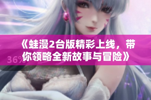 《蛙漫2台版精彩上线，带你领略全新故事与冒险》