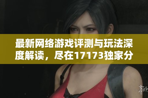 最新网络游戏评测与玩法深度解读，尽在17173独家分析
