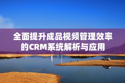 全面提升成品视频管理效率的CRM系统解析与应用