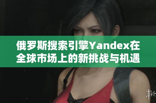 俄罗斯搜索引擎Yandex在全球市场上的新挑战与机遇
