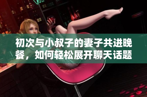 初次与小叔子的妻子共进晚餐，如何轻松展开聊天话题
