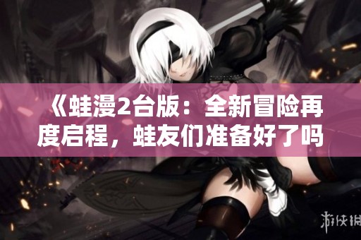 《蛙漫2台版：全新冒险再度启程，蛙友们准备好了吗》