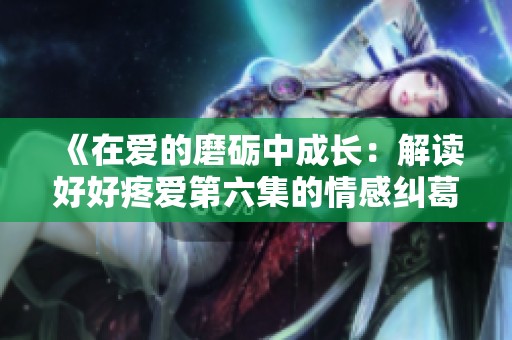 《在爱的磨砺中成长：解读好好疼爱第六集的情感纠葛》