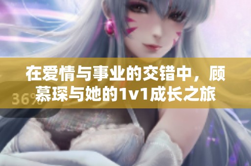 在爱情与事业的交错中，顾慕琛与她的1v1成长之旅