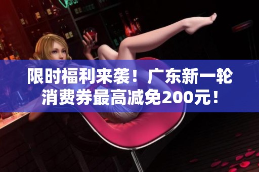 限时福利来袭！广东新一轮消费券最高减免200元！