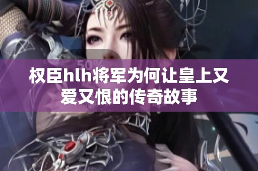 权臣hlh将军为何让皇上又爱又恨的传奇故事