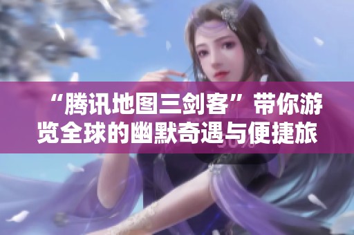 “腾讯地图三剑客”带你游览全球的幽默奇遇与便捷旅游新体验