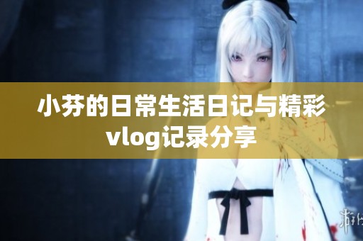 小芬的日常生活日记与精彩vlog记录分享
