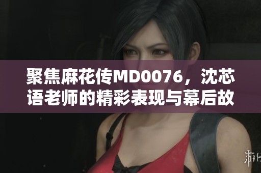 聚焦麻花传MD0076，沈芯语老师的精彩表现与幕后故事