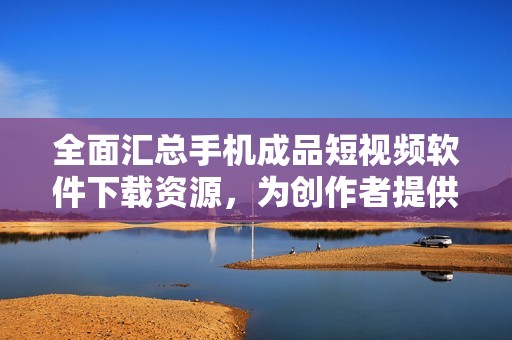 全面汇总手机成品短视频软件下载资源，为创作者提供便利