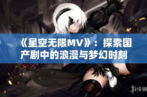 《星空无限MV》：探索国产剧中的浪漫与梦幻时刻