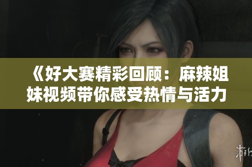 《好大赛精彩回顾：麻辣姐妹视频带你感受热情与活力》
