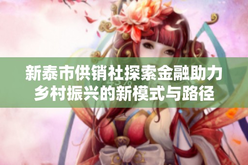 新泰市供销社探索金融助力乡村振兴的新模式与路径
