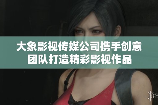 大象影视传媒公司携手创意团队打造精彩影视作品