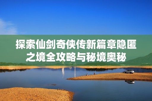 探索仙剑奇侠传新篇章隐匿之境全攻略与秘境奥秘