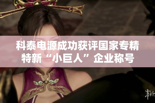 科泰电源成功获评国家专精特新“小巨人”企业称号