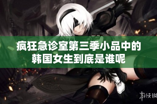 疯狂急诊室第三季小品中的韩国女生到底是谁呢