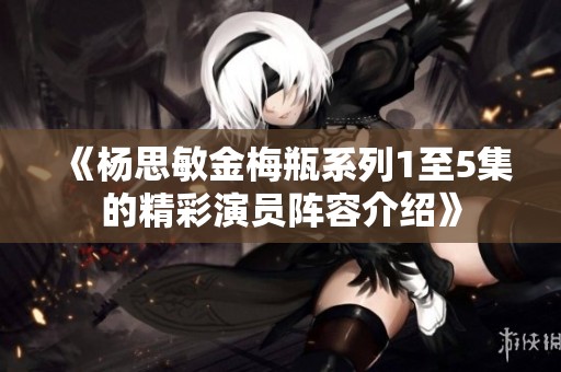 《杨思敏金梅瓶系列1至5集的精彩演员阵容介绍》