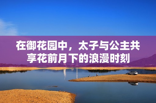 在御花园中，太子与公主共享花前月下的浪漫时刻