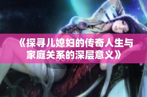 《探寻儿媳妇的传奇人生与家庭关系的深层意义》
