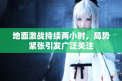 地面激战持续两小时，局势紧张引发广泛关注