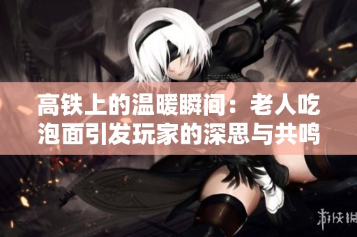 高铁上的温暖瞬间：老人吃泡面引发玩家的深思与共鸣