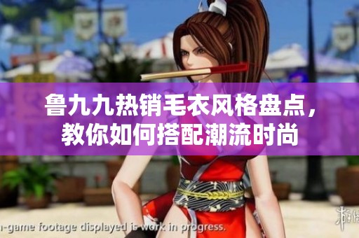 鲁九九热销毛衣风格盘点，教你如何搭配潮流时尚