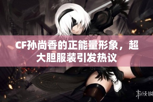 CF孙尚香的正能量形象，超大胆服装引发热议
