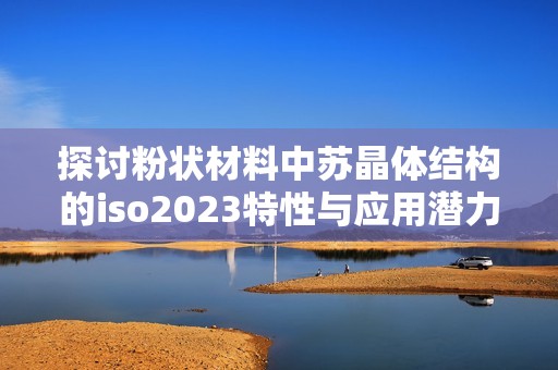 探讨粉状材料中苏晶体结构的iso2023特性与应用潜力