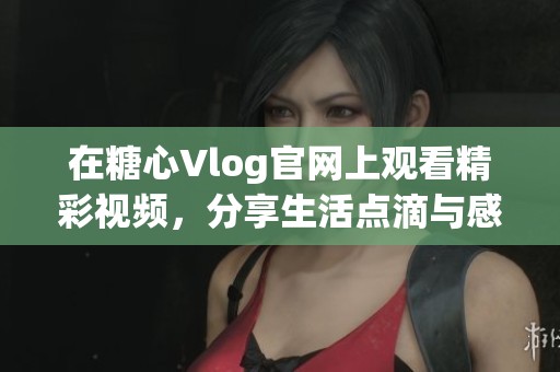 在糖心Vlog官网上观看精彩视频，分享生活点滴与感动