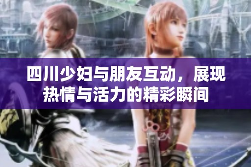四川少妇与朋友互动，展现热情与活力的精彩瞬间