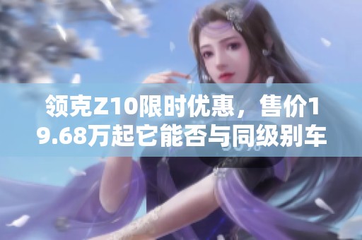 领克Z10限时优惠，售价19.68万起它能否与同级别车争高下