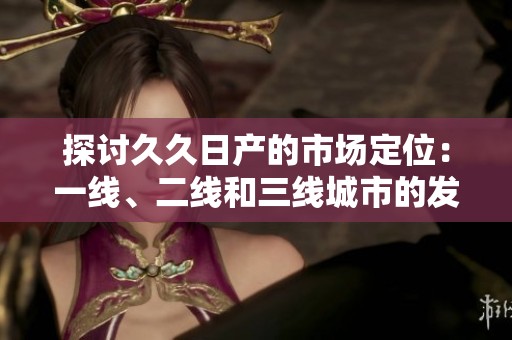 探讨久久日产的市场定位：一线、二线和三线城市的发展战略
