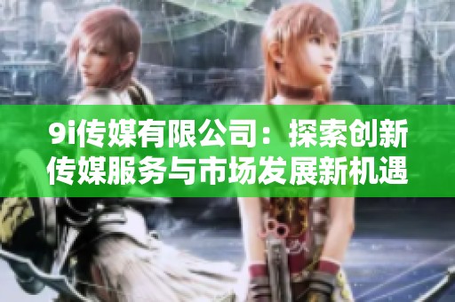 9i传媒有限公司：探索创新传媒服务与市场发展新机遇