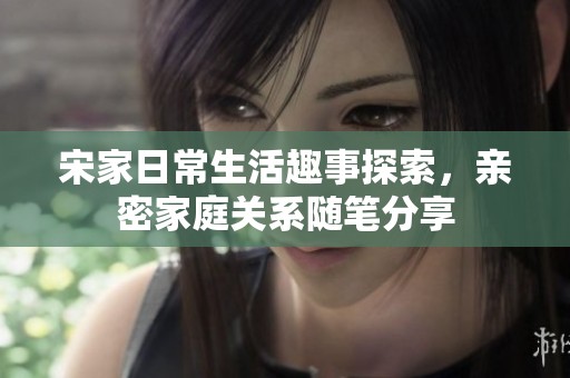 宋家日常生活趣事探索，亲密家庭关系随笔分享