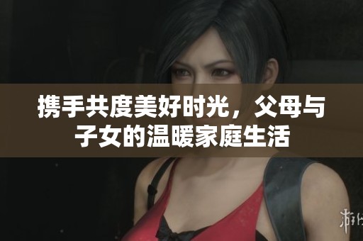 携手共度美好时光，父母与子女的温暖家庭生活