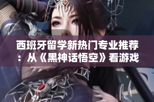 西班牙留学新热门专业推荐：从《黑神话悟空》看游戏设计的未来