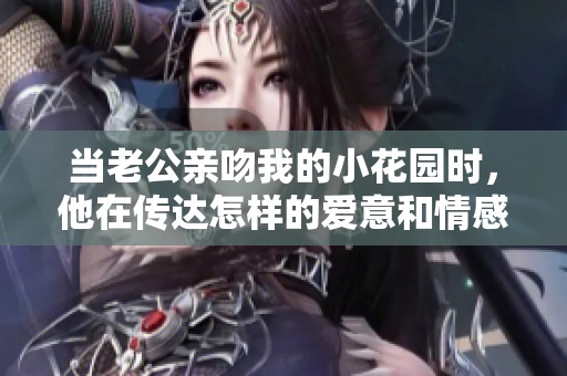 当老公亲吻我的小花园时，他在传达怎样的爱意和情感呢