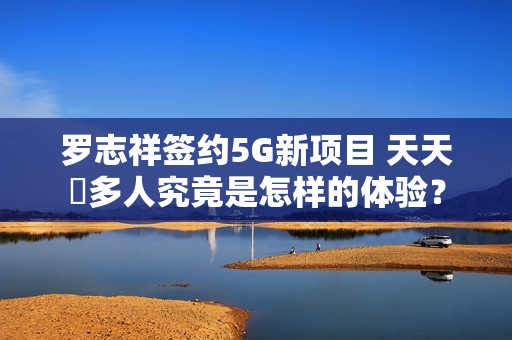 罗志祥签约5G新项目 天天奭多人究竟是怎样的体验？