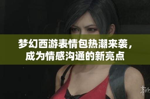 梦幻西游表情包热潮来袭，成为情感沟通的新亮点
