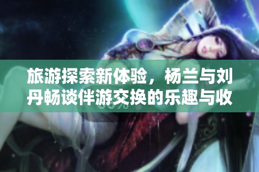 旅游探索新体验，杨兰与刘丹畅谈伴游交换的乐趣与收获