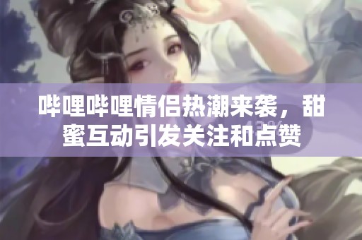 哔哩哔哩情侣热潮来袭，甜蜜互动引发关注和点赞