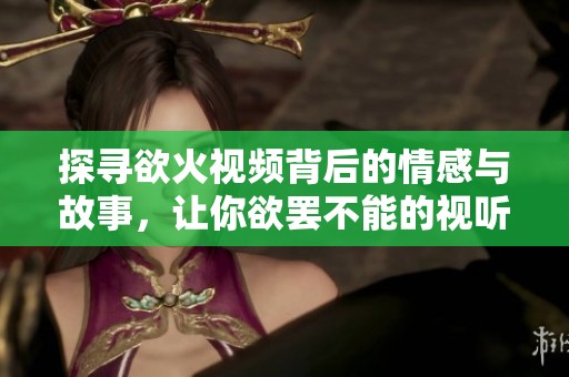 探寻欲火视频背后的情感与故事，让你欲罢不能的视听体验