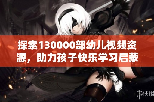 探索130000部幼儿视频资源，助力孩子快乐学习启蒙之旅