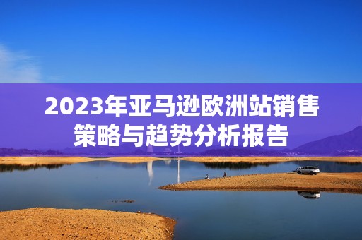 2023年亚马逊欧洲站销售策略与趋势分析报告