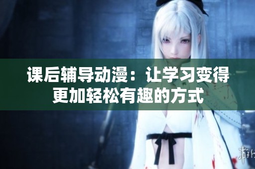 课后辅导动漫：让学习变得更加轻松有趣的方式