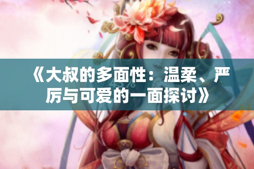 《大叔的多面性：温柔、严厉与可爱的一面探讨》