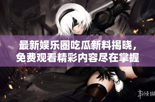 最新娱乐圈吃瓜新料揭晓，免费观看精彩内容尽在掌握中